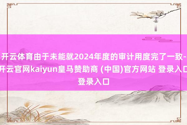 开云体育由于未能就2024年度的审计用度完了一致-开云官网kaiyun皇马赞助商 (中国)官方网站 登录入口