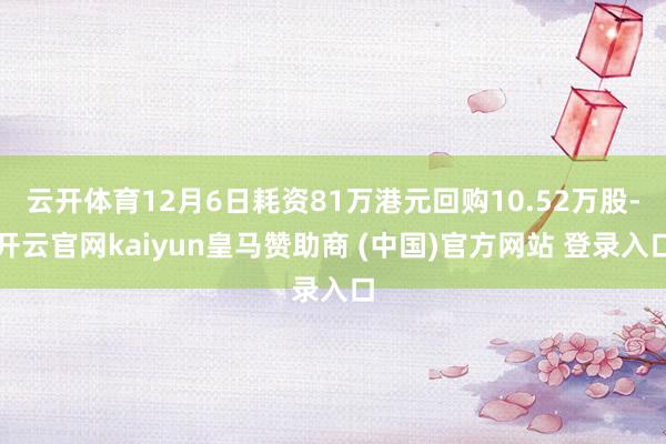 云开体育12月6日耗资81万港元回购10.52万股-开云官网kaiyun皇马赞助商 (中国)官方网站 登录入口
