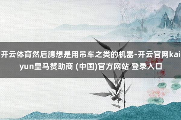 开云体育然后臆想是用吊车之类的机器-开云官网kaiyun皇马赞助商 (中国)官方网站 登录入口