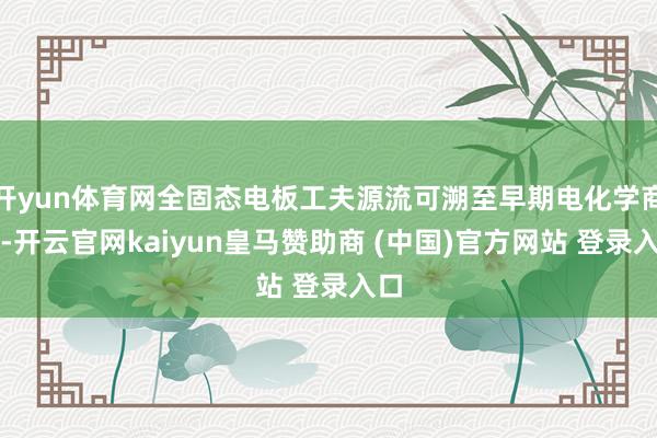 开yun体育网全固态电板工夫源流可溯至早期电化学商议-开云官网kaiyun皇马赞助商 (中国)官方网站 登录入口