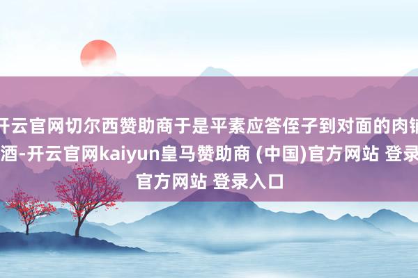 开云官网切尔西赞助商于是平素应答侄子到对面的肉铺去买酒-开云官网kaiyun皇马赞助商 (中国)官方网站 登录入口
