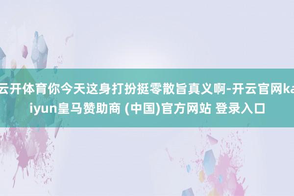 云开体育你今天这身打扮挺零散旨真义啊-开云官网kaiyun皇马赞助商 (中国)官方网站 登录入口