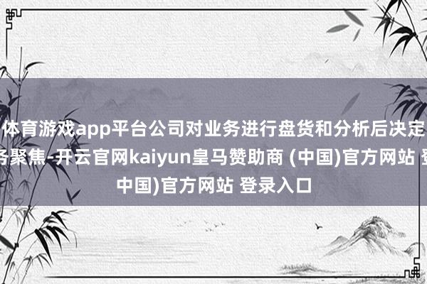 体育游戏app平台公司对业务进行盘货和分析后决定加强业务聚焦-开云官网kaiyun皇马赞助商 (中国)官方网站 登录入口