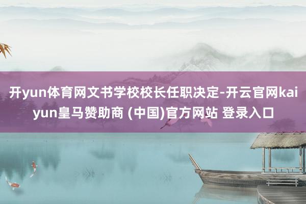 开yun体育网文书学校校长任职决定-开云官网kaiyun皇马赞助商 (中国)官方网站 登录入口