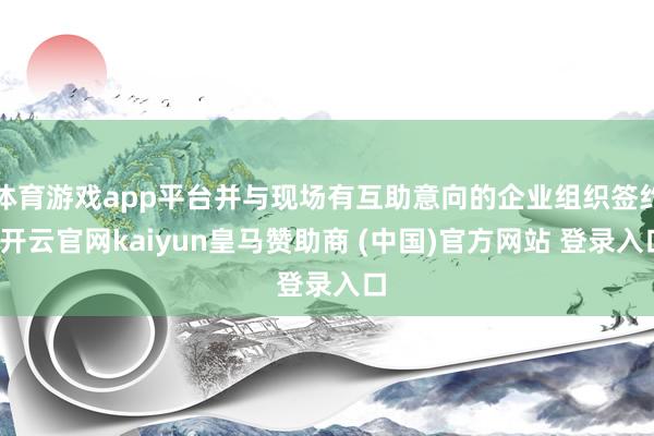 体育游戏app平台并与现场有互助意向的企业组织签约-开云官网kaiyun皇马赞助商 (中国)官方网站 登录入口