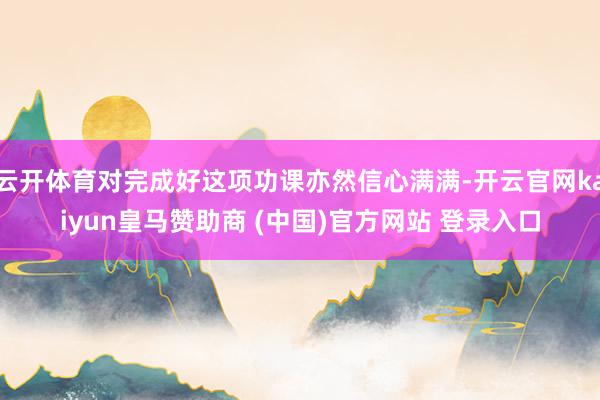 云开体育对完成好这项功课亦然信心满满-开云官网kaiyun皇马赞助商 (中国)官方网站 登录入口