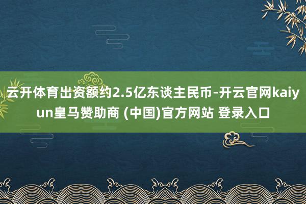 云开体育出资额约2.5亿东谈主民币-开云官网kaiyun皇马赞助商 (中国)官方网站 登录入口