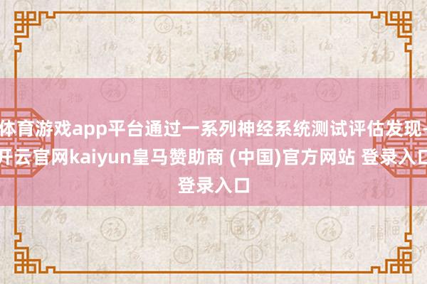 体育游戏app平台通过一系列神经系统测试评估发现-开云官网kaiyun皇马赞助商 (中国)官方网站 登录入口