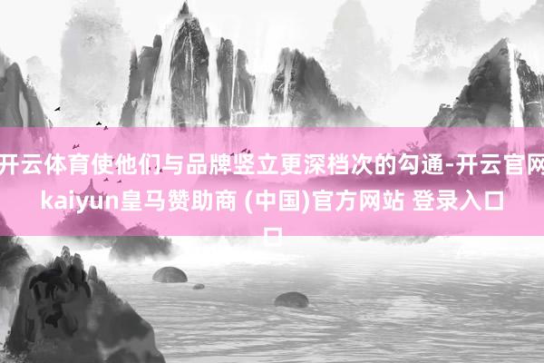 开云体育使他们与品牌竖立更深档次的勾通-开云官网kaiyun皇马赞助商 (中国)官方网站 登录入口