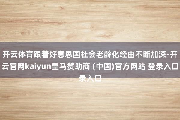 开云体育　　跟着好意思国社会老龄化经由不断加深-开云官网kaiyun皇马赞助商 (中国)官方网站 登录入口