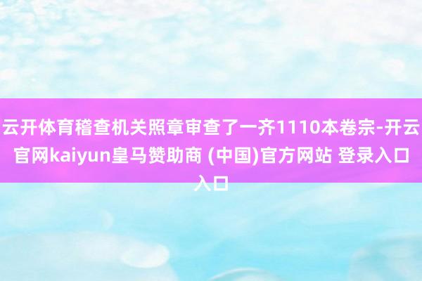 云开体育稽查机关照章审查了一齐1110本卷宗-开云官网kaiyun皇马赞助商 (中国)官方网站 登录入口