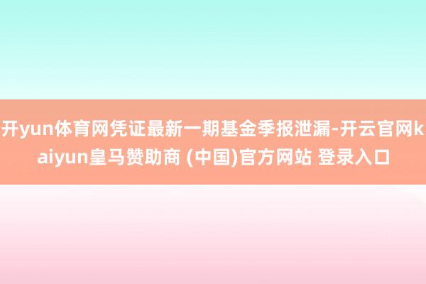 开yun体育网凭证最新一期基金季报泄漏-开云官网kaiyun皇马赞助商 (中国)官方网站 登录入口