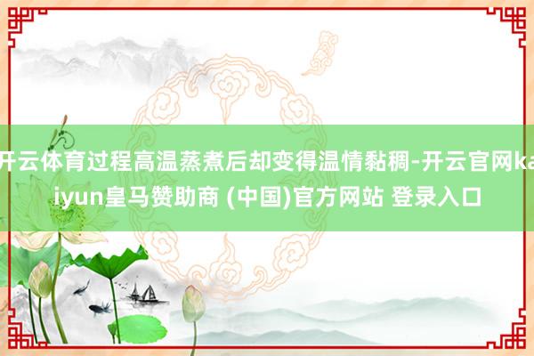 开云体育过程高温蒸煮后却变得温情黏稠-开云官网kaiyun皇马赞助商 (中国)官方网站 登录入口