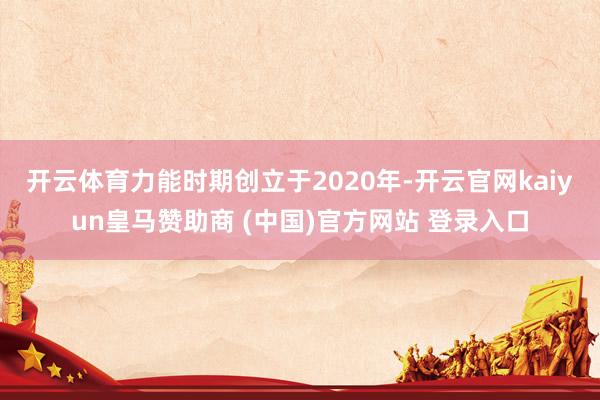 开云体育　　力能时期创立于2020年-开云官网kaiyun皇马赞助商 (中国)官方网站 登录入口