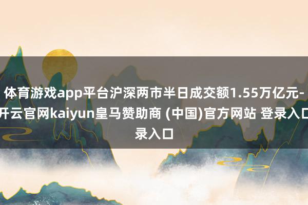 体育游戏app平台沪深两市半日成交额1.55万亿元-开云官网kaiyun皇马赞助商 (中国)官方网站 登录入口