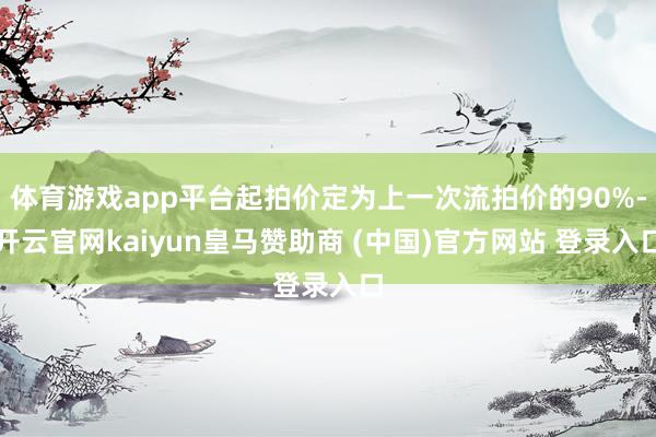 体育游戏app平台起拍价定为上一次流拍价的90%-开云官网kaiyun皇马赞助商 (中国)官方网站 登录入口