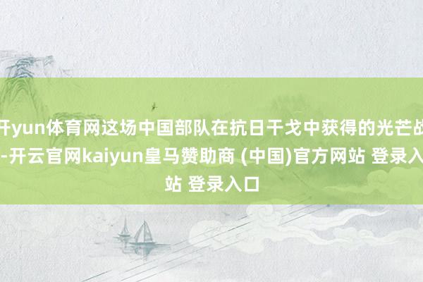 开yun体育网这场中国部队在抗日干戈中获得的光芒战役-开云官网kaiyun皇马赞助商 (中国)官方网站 登录入口