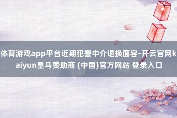 体育游戏app平台近期犯警中介退换面容-开云官网kaiyun皇马赞助商 (中国)官方网站 登录入口