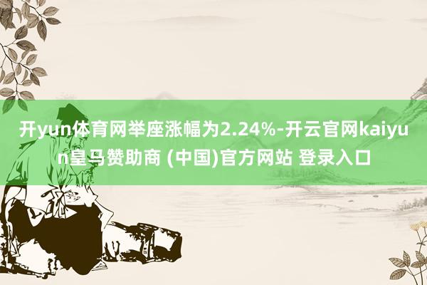 开yun体育网举座涨幅为2.24%-开云官网kaiyun皇马赞助商 (中国)官方网站 登录入口
