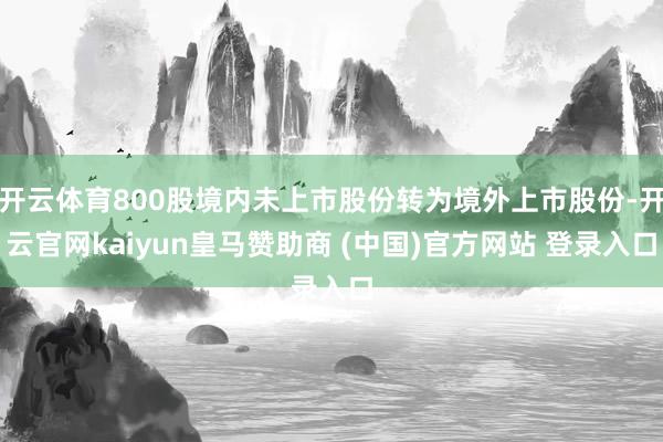 开云体育800股境内未上市股份转为境外上市股份-开云官网kaiyun皇马赞助商 (中国)官方网站 登录入口