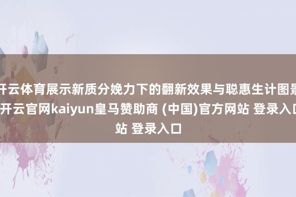 开云体育展示新质分娩力下的翻新效果与聪惠生计图景-开云官网kaiyun皇马赞助商 (中国)官方网站 登录入口