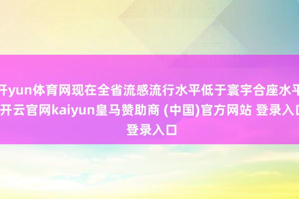 开yun体育网现在全省流感流行水平低于寰宇合座水平-开云官网kaiyun皇马赞助商 (中国)官方网站 登录入口