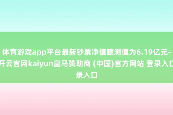 体育游戏app平台最新钞票净值臆测值为6.19亿元-开云官网kaiyun皇马赞助商 (中国)官方网站 登录入口