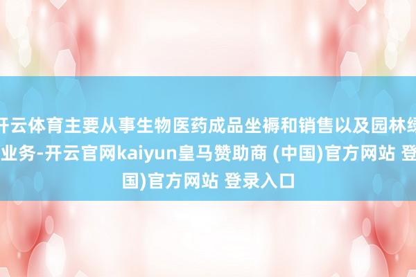 开云体育主要从事生物医药成品坐褥和销售以及园林绿化工程业务-开云官网kaiyun皇马赞助商 (中国)官方网站 登录入口