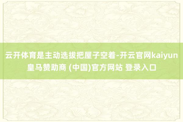 云开体育是主动选拔把屋子空着-开云官网kaiyun皇马赞助商 (中国)官方网站 登录入口