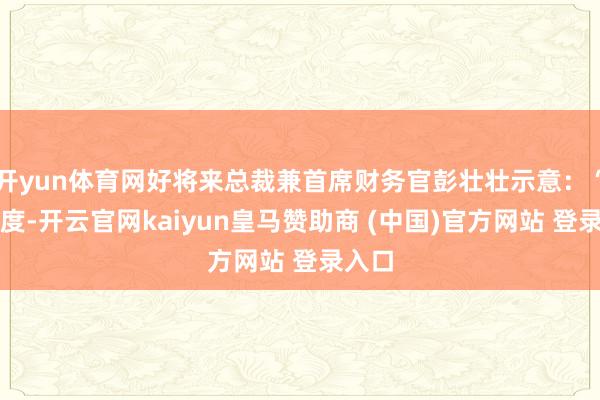 开yun体育网好将来总裁兼首席财务官彭壮壮示意:“本季度-开云官网kaiyun皇马赞助商 (中国)官方网站 登录入口