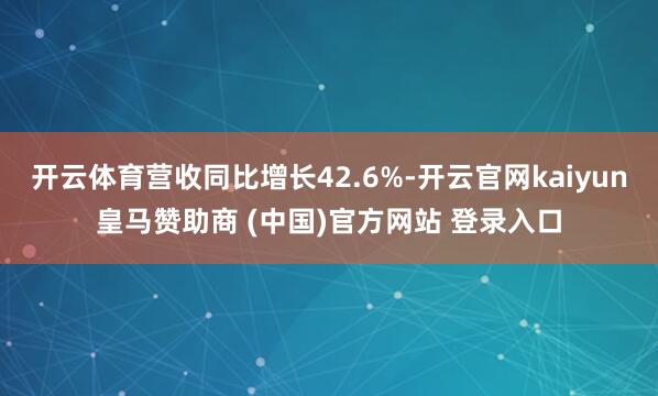 开云体育营收同比增长42.6%-开云官网kaiyun皇马赞助商 (中国)官方网站 登录入口