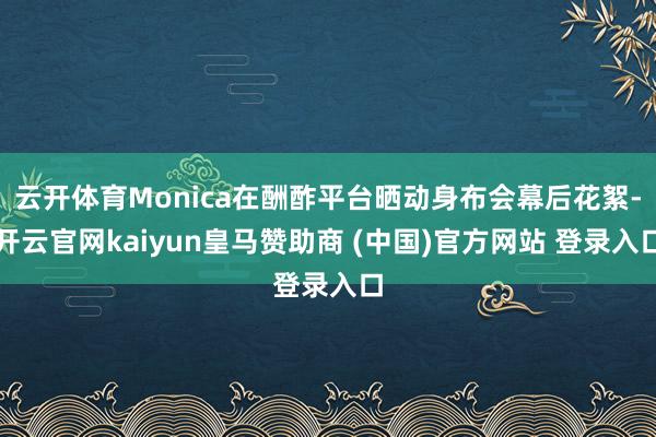 云开体育Monica在酬酢平台晒动身布会幕后花絮-开云官网kaiyun皇马赞助商 (中国)官方网站 登录入口