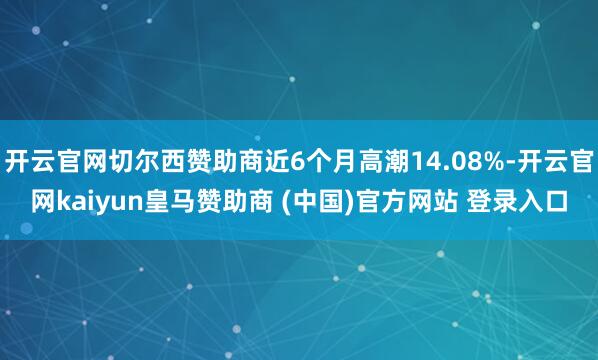 开云官网切尔西赞助商近6个月高潮14.08%-开云官网kaiyun皇马赞助商 (中国)官方网站 登录入口
