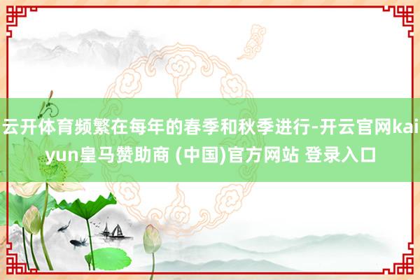 云开体育频繁在每年的春季和秋季进行-开云官网kaiyun皇马赞助商 (中国)官方网站 登录入口