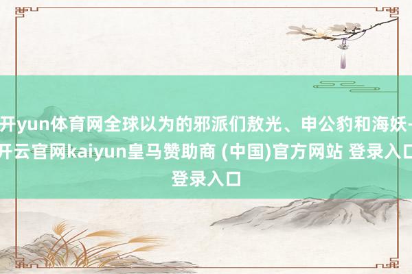 开yun体育网全球以为的邪派们敖光、申公豹和海妖-开云官网kaiyun皇马赞助商 (中国)官方网站 登录入口
