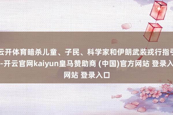云开体育暗杀儿童、子民、科学家和伊朗武装戎行指引官-开云官网kaiyun皇马赞助商 (中国)官方网站 登录入口