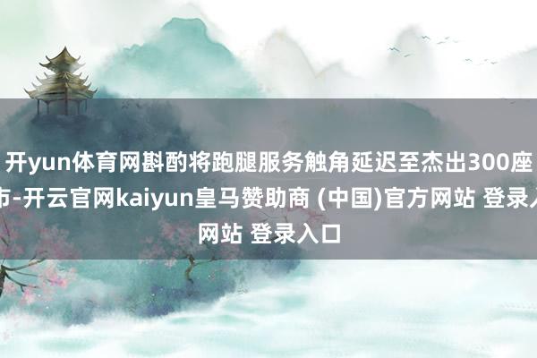 开yun体育网斟酌将跑腿服务触角延迟至杰出300座城市-开云官网kaiyun皇马赞助商 (中国)官方网站 登录入口