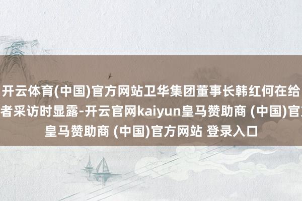 开云体育(中国)官方网站卫华集团董事长韩红何在给与大河财立方记者采访时显露-开云官网kaiyun皇马赞助商 (中国)官方网站 登录入口