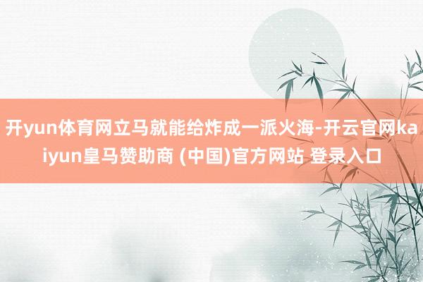 开yun体育网立马就能给炸成一派火海-开云官网kaiyun皇马赞助商 (中国)官方网站 登录入口