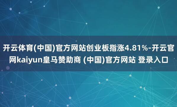开云体育(中国)官方网站创业板指涨4.81%-开云官网kaiyun皇马赞助商 (中国)官方网站 登录入口