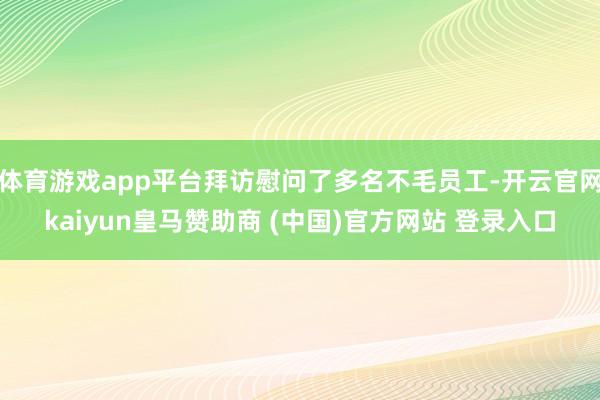 体育游戏app平台拜访慰问了多名不毛员工-开云官网kaiyun皇马赞助商 (中国)官方网站 登录入口