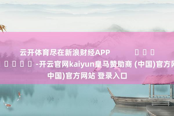 云开体育尽在新浪财经APP -开云官网kaiyun皇马赞助商 (中国)官方网站 登录入口