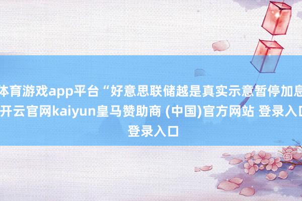 体育游戏app平台“好意思联储越是真实示意暂停加息-开云官网kaiyun皇马赞助商 (中国)官方网站 登录入口
