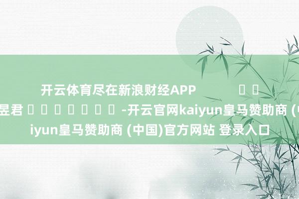 开云体育尽在新浪财经APP            						包袱剪辑：卢昱君 							-开云官网kaiyun皇马赞助商 (中国)官方网站 登录入口