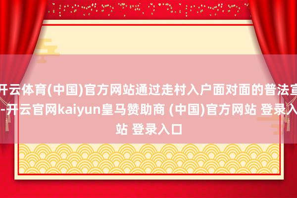 开云体育(中国)官方网站通过走村入户面对面的普法宣传-开云官网kaiyun皇马赞助商 (中国)官方网站 登录入口