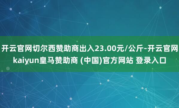 开云官网切尔西赞助商出入23.00元/公斤-开云官网kaiyun皇马赞助商 (中国)官方网站 登录入口