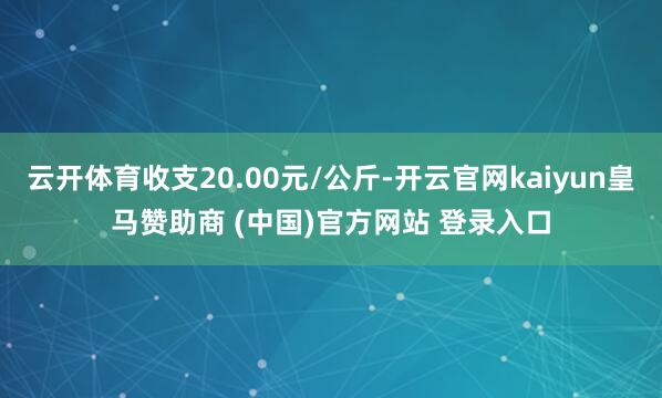 云开体育收支20.00元/公斤-开云官网kaiyun皇马赞助商 (中国)官方网站 登录入口