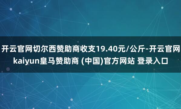 开云官网切尔西赞助商收支19.40元/公斤-开云官网kaiyun皇马赞助商 (中国)官方网站 登录入口