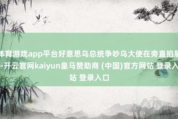体育游戏app平台好意思乌总统争吵乌大使在旁直掐眉心-开云官网kaiyun皇马赞助商 (中国)官方网站 登录入口