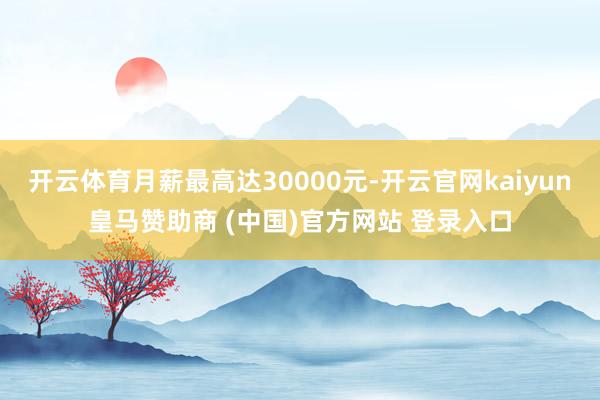 开云体育月薪最高达30000元-开云官网kaiyun皇马赞助商 (中国)官方网站 登录入口